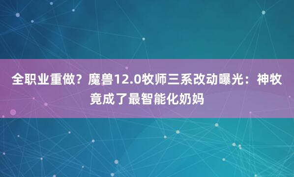 全职业重做？魔兽12.0牧师三系改动曝光：神牧竟成了最智能化奶妈