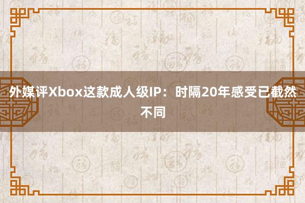 外媒评Xbox这款成人级IP：时隔20年感受已截然不同