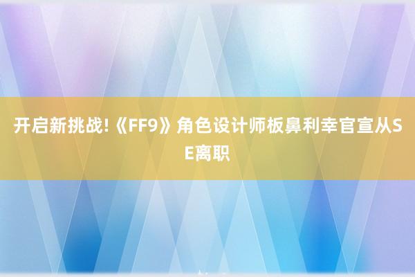 开启新挑战!《FF9》角色设计师板鼻利幸官宣从SE离职