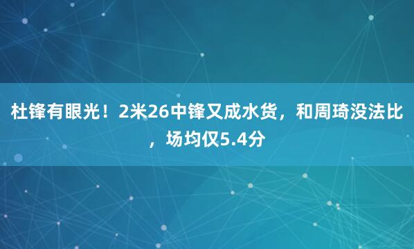 杜锋有眼光！2米26中锋又成水货，和周琦没法比，场均仅5.4分