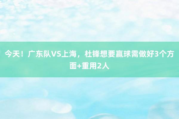 今天！广东队VS上海，杜锋想要赢球需做好3个方面+重用2人