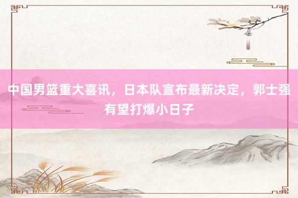 中国男篮重大喜讯，日本队宣布最新决定，郭士强有望打爆小日子