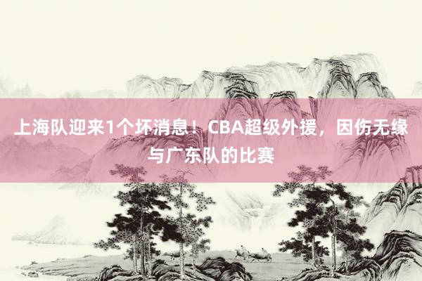 上海队迎来1个坏消息！CBA超级外援，因伤无缘与广东队的比赛