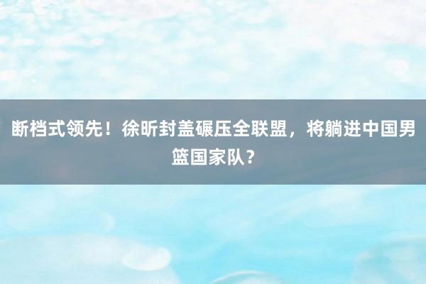 断档式领先！徐昕封盖碾压全联盟，将躺进中国男篮国家队？