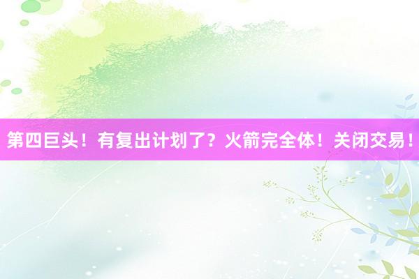 第四巨头！有复出计划了？火箭完全体！关闭交易！