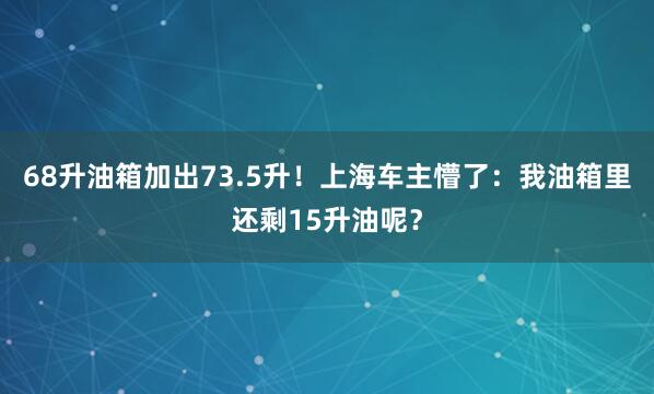 68升油箱加出73.5升！上海车主懵了：我油箱里还剩15升油呢？