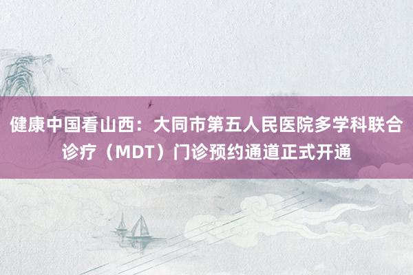 健康中国看山西：大同市第五人民医院多学科联合诊疗（MDT）门诊预约通道正式开通