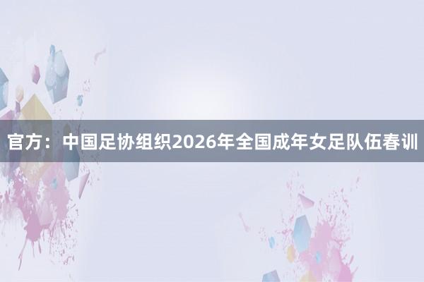官方：中国足协组织2026年全国成年女足队伍春训