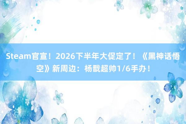 Steam官宣！2026下半年大促定了！《黑神话悟空》新周边：杨戬超帅1/6手办！