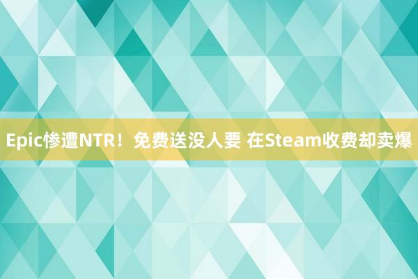 Epic惨遭NTR！免费送没人要 在Steam收费却卖爆