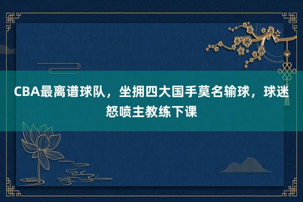 CBA最离谱球队，坐拥四大国手莫名输球，球迷怒喷主教练下课