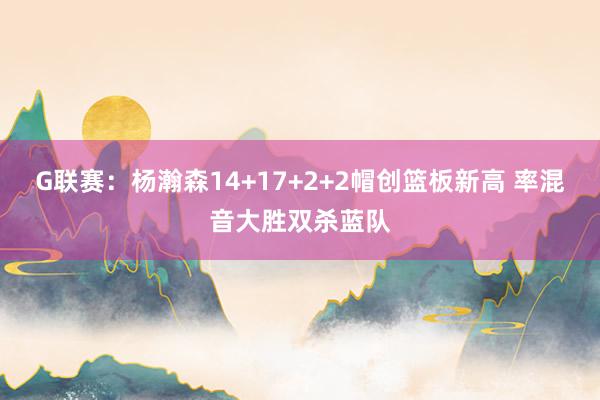 G联赛：杨瀚森14+17+2+2帽创篮板新高 率混音大胜双杀蓝队