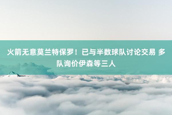 火箭无意莫兰特保罗！已与半数球队讨论交易 多队询价伊森等三人