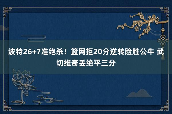 波特26+7准绝杀！篮网拒20分逆转险胜公牛 武切维奇丢绝平三分