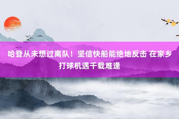 哈登从未想过离队！坚信快船能绝地反击 在家乡打球机遇千载难逢