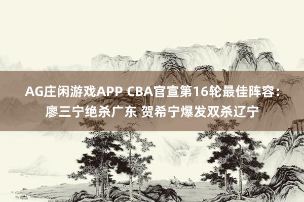 AG庄闲游戏APP CBA官宣第16轮最佳阵容：廖三宁绝杀广东 贺希宁爆发双杀辽宁