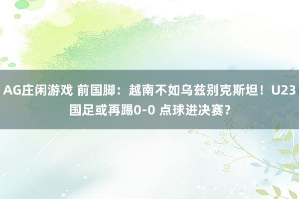 AG庄闲游戏 前国脚：越南不如乌兹别克斯坦！U23国足或再踢0-0 点球进决赛？