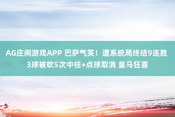 AG庄闲游戏APP 巴萨气笑！遭系统局终结9连胜 3球被吹5次中柱+点球取消 皇马狂喜