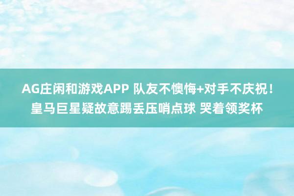 AG庄闲和游戏APP 队友不懊悔+对手不庆祝！皇马巨星疑故意踢丢压哨点球 哭着领奖杯