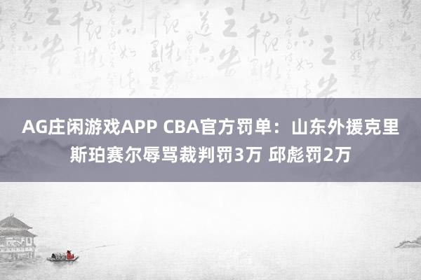 AG庄闲游戏APP CBA官方罚单：山东外援克里斯珀赛尔辱骂裁判罚3万 邱彪罚2万
