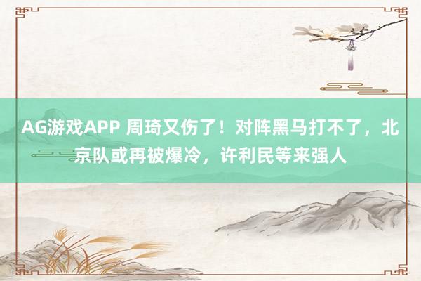 AG游戏APP 周琦又伤了！对阵黑马打不了，北京队或再被爆冷，许利民等来强人