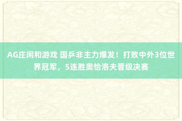 AG庄闲和游戏 国乒非主力爆发！打败中外3位世界冠军，5连胜奥恰洛夫晋级决赛