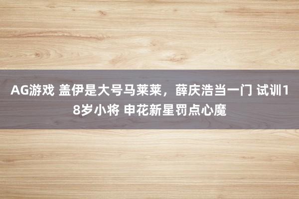 AG游戏 盖伊是大号马莱莱，薛庆浩当一门 试训18岁小将 申花新星罚点心魔