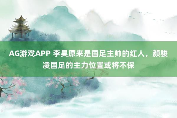 AG游戏APP 李昊原来是国足主帅的红人，颜骏凌国足的主力位置或将不保