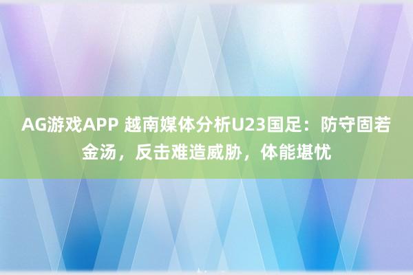 AG游戏APP 越南媒体分析U23国足：防守固若金汤，反击难造威胁，体能堪忧