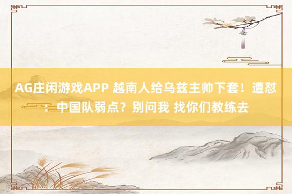 AG庄闲游戏APP 越南人给乌兹主帅下套！遭怼：中国队弱点？别问我 找你们教练去