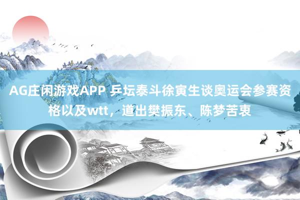 AG庄闲游戏APP 乒坛泰斗徐寅生谈奥运会参赛资格以及wtt，道出樊振东、陈梦苦衷