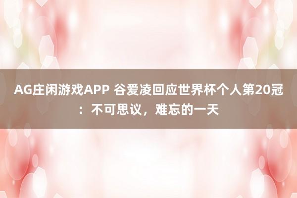AG庄闲游戏APP 谷爱凌回应世界杯个人第20冠：不可思议，难忘的一天
