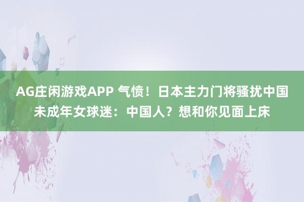 AG庄闲游戏APP 气愤！日本主力门将骚扰中国未成年女球迷：中国人？想和你见面上床