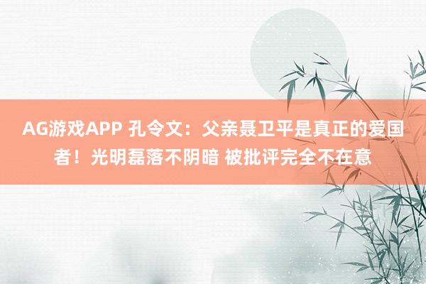 AG游戏APP 孔令文：父亲聂卫平是真正的爱国者！光明磊落不阴暗 被批评完全不在意