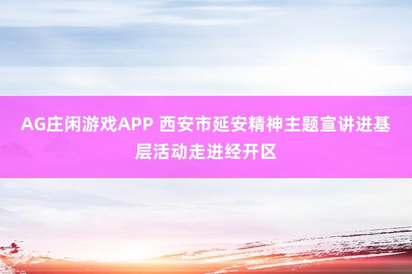 AG庄闲游戏APP 西安市延安精神主题宣讲进基层活动走进经开区