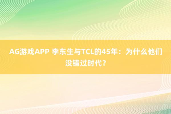 AG游戏APP 李东生与TCL的45年：为什么他们没错过时代？