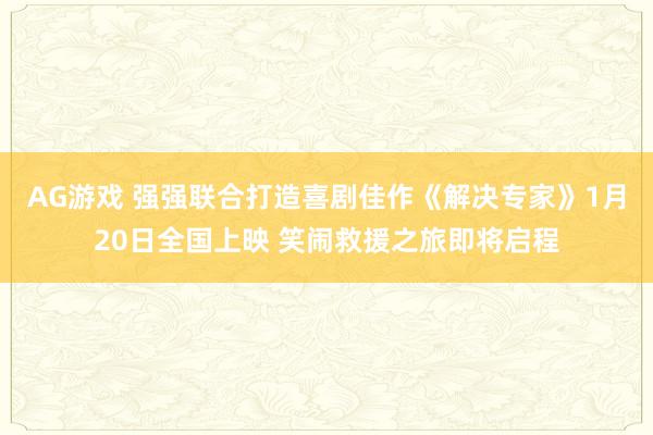 AG游戏 强强联合打造喜剧佳作《解决专家》1月20日全国上映 笑闹救援之旅即将启程