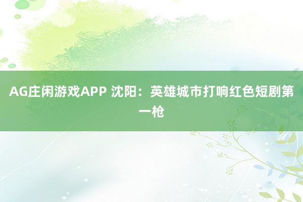 AG庄闲游戏APP 沈阳：英雄城市打响红色短剧第一枪