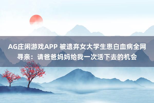 AG庄闲游戏APP 被遗弃女大学生患白血病全网寻亲：请爸爸妈妈给我一次活下去的机会