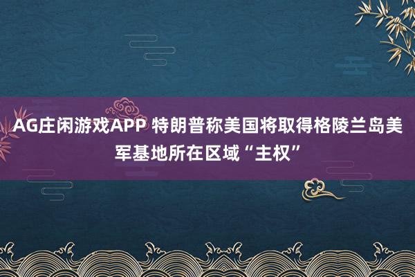 AG庄闲游戏APP 特朗普称美国将取得格陵兰岛美军基地所在区域“主权”