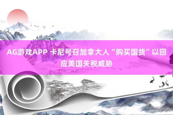 AG游戏APP 卡尼号召加拿大人“购买国货”以回应美国关税威胁