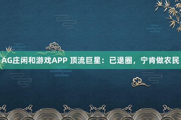 AG庄闲和游戏APP 顶流巨星：已退圈，宁肯做农民