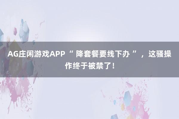 AG庄闲游戏APP “ 降套餐要线下办 ” ，这骚操作终于被禁了！