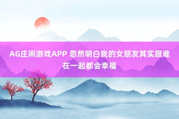 AG庄闲游戏APP 忽然明白我的女朋友其实跟谁在一起都会幸福