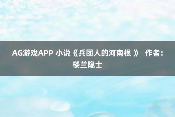 AG游戏APP 小说《兵团人的河南根 》 作者:楼兰隐士