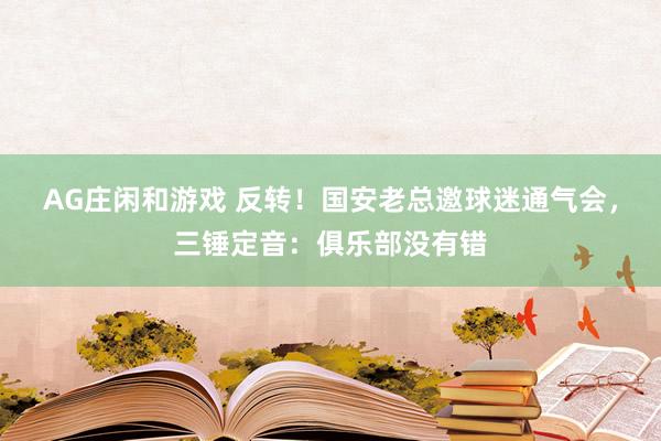AG庄闲和游戏 反转！国安老总邀球迷通气会，三锤定音：俱乐部没有错