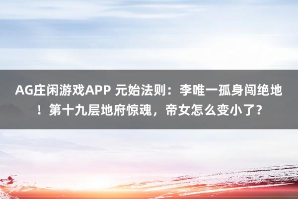 AG庄闲游戏APP 元始法则：李唯一孤身闯绝地！第十九层地府惊魂，帝女怎么变小了？