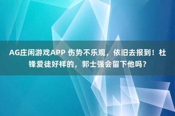 AG庄闲游戏APP 伤势不乐观，依旧去报到！杜锋爱徒好样的，郭士强会留下他吗？
