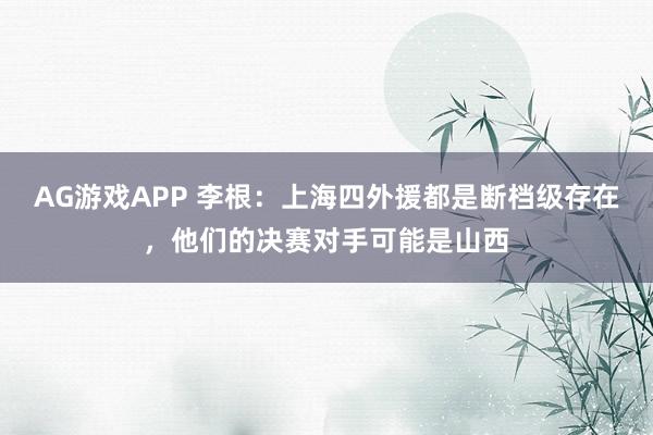 AG游戏APP 李根：上海四外援都是断档级存在，他们的决赛对手可能是山西