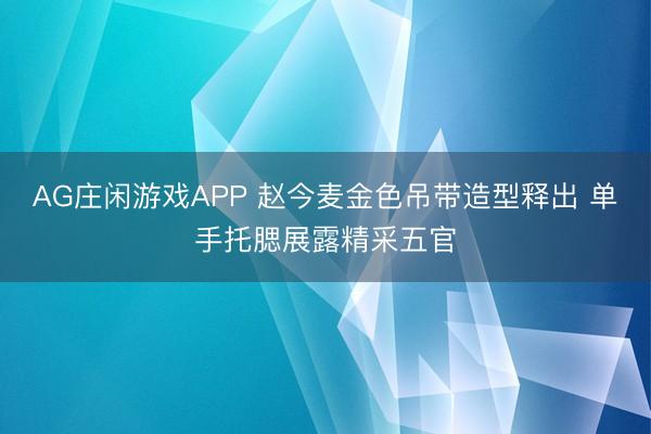 AG庄闲游戏APP 赵今麦金色吊带造型释出 单手托腮展露精采五官